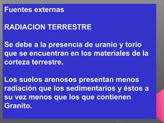 Fuentes externas
RADIACION TERRESTRE
Se debe a la presencia de uranio y torio
que se encuentran en los materiales de la
corteza terrestre.
Los suelos arenosos presentan menos
radiación que los sedimentarios y éstos a
su vez menos que los que contienen
Granito.
 
