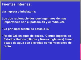 Fuentes internas:
vía ingesta o inhalatoria:
Los dos radionucleidos que ingerimos de más
importancia son el potasio-40 y el radio-226.

La principal fuente de potasio-40

Radio 226 en agua de pozos. Ciertos lugares de
Estados Unidos (Illinois y Nueva Inglaterra) tienen
pozos de agua con elevadas concentraciones de
radio.
 