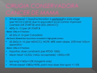 • Whole breast = Hypofractionation is preferredfor early-stage
(per NCCN 2.2016) due to equivalent local control; improved
cosmesis (UK START B) and QOL (MDACC)
• 40Gy in 15 (per UK START B
–Boost: 10Gy in 5 fractions
• 42.5Gy in 16 (per Canadian)
–No boost allowed but recurrence increased in high grade tumors
• 42.56Gy in 16 (per MDACC); NOTE: 48% were obese, 25% had >25cm
separation
–Boost: 10Gy in 4 fractions
• Hypofrac dose constraints (per RTOG 1005):
• Mean heart <3.2Gy (<4Gy acceptable); V20Gy<5%
• Ipsi lung V16Gy<15% (tangents only)
• Whole breast V38Gy>95%; point max dose (hot spot) <115%
CIRUGIA CONSERVADORA
CANCER DE MAMA
 