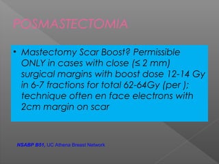 POSMASTECTOMIA
• Mastectomy Scar Boost? Permissible
ONLY in cases with close (≤ 2 mm)
surgical margins with boost dose 12-14 Gy
in 6-7 fractions for total 62-64Gy (per );
technique often en face electrons with
2cm margin on scar
NSABP B51, UC Athena Breast Network
 