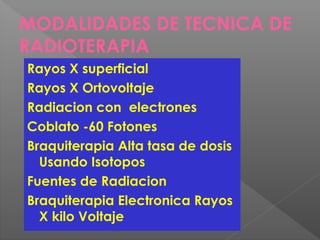 MODALIDADES DE TECNICA DE
RADIOTERAPIA
Rayos X superficial
Rayos X Ortovoltaje
Radiacion con electrones
Coblato -60 Fotones
Braquiterapia Alta tasa de dosis
Usando Isotopos
Fuentes de Radiacion
Braquiterapia Electronica Rayos
X kilo Voltaje
 