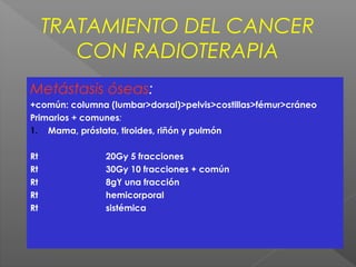 TRATAMIENTO DEL CANCER
CON RADIOTERAPIA
Metástasis óseas:
+común: columna (lumbar>dorsal)>pelvis>costillas>fémur>cráneo
Primarios + comunes:
1. Mama, próstata, tiroides, riñón y pulmón
Rt 20Gy 5 fracciones
Rt 30Gy 10 fracciones + común
Rt 8gY una fracción
Rt hemicorporal
Rt sistémica
 
