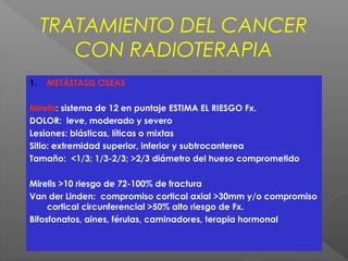 TRATAMIENTO DEL CANCER
CON RADIOTERAPIA
1. METÁSTASIS OSEAS
Mirelis: sistema de 12 en puntaje ESTIMA EL RIESGO Fx.
DOLOR: leve, moderado y severo
Lesiones: blásticas, líticas o mixtas
Sitio: extremidad superior, inferior y subtrocanterea
Tamaño: <1/3; 1/3-2/3; >2/3 diámetro del hueso comprometido
Mirelis >10 riesgo de 72-100% de fractura
Van der Linden: compromiso cortical axial >30mm y/o compromiso
cortical circunferencial >50% alto riesgo de Fx.
Bifosfonatos, aines, férulas, caminadores, terapia hormonal
 