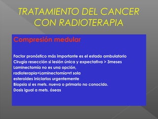 TRATAMIENTO DEL CANCER
CON RADIOTERAPIA
Compresión medular
Factor pronóstico más importante es el estado ambulatorio
Cirugía resección si lesión única y expectativa > 3meses
Laminectomía no es una opción,
radioterapia+Laminectomía=rt sola
esteroides iniciarlos urgentemente
Biopsia si es mets. nueva o primario no conocido.
Dosis igual a mets. óseas
 