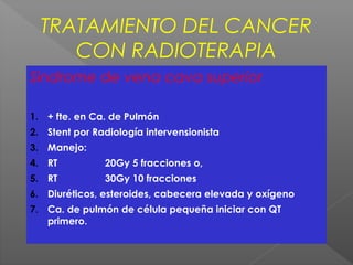 TRATAMIENTO DEL CANCER
CON RADIOTERAPIA
Sindrome de vena cava superior
1. + fte. en Ca. de Pulmón
2. Stent por Radiología intervensionista
3. Manejo:
4. RT 20Gy 5 fracciones o,
5. RT 30Gy 10 fracciones
6. Diuréticos, esteroides, cabecera elevada y oxígeno
7. Ca. de pulmón de célula pequeña iniciar con QT
primero.
 