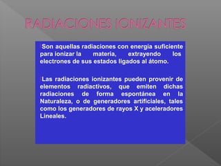 Son aquellas radiaciones con energía suficiente
para ionizar la materia, extrayendo los
electrones de sus estados ligados al átomo.
Las radiaciones ionizantes pueden provenir de
elementos radiactivos, que emiten dichas
radiaciones de forma espontánea en la
Naturaleza, o de generadores artificiales, tales
como los generadores de rayos X y aceleradores
Lineales.
 
