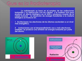  La radioterapia se basa en el empleo de las radiaciones
ionizantes y su interacción con las células y la materia viva para
producir un efecto biológico en el ADN y produzca muerte de la
célula tumoral. La absorción de energía transferida a la materia
biológica se traduce en:
1. 1. Excitaciones: los electrones de los átomos ascienden a un nivel
más energético.
 2 Ionizaciones: por el desprendimiento uno o más electrones
orbitales, se produce una emisión de energía ionizante por parte
del átomo.
1. Excitación
2. Ionización
 