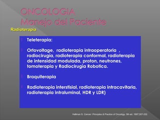  Teleterapia:
 Ortovoltage, radioterapia intraoperatoria ,
radiocirugía, radioterapia conformal, radioterapia
de intensidad modulada, proton, neutrones,
tomoterapia y Radiocirugìa Robotica.
 Braquiterapia
 Radioterapia interstisial, radioterapia intracavitaria,
radioterapia intraluminal, HDR y LDR)
RadioterapiaRadioterapia
Hellman S. Cancer: Principles & Practice of Oncology, 5th ed. 1997;307-332.
 