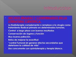 • HECHOS REALEAS Y CONFIRMADOS EN LA
LITERATURA CIENTIFICA.
• La Radioterapia complementa o remplaza a la cirugía como
tratamiento Radical primario en determinados tumores.
• Control a largo plazo con buenos resultados
• Conservación de órgano y función
• Muy buena paliación.
• Retos de mejorar la exactitud
• “control Tumoral sin generar efectos secundarios que
deterioren la calidad de vida”
• Uso concurrente con quimioterapia y terapia blanco.
 