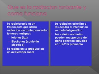  La radioterapia es un
tratamiento que utiliza
radiacion ionizante para tratar
tumores malignos
› fotones (luz)
› Electrones (corriente
electrica)
 La radiacion se produce en
un acelerador lineal
 La radiacion esteriliza a
las celulas al interferir en
su material genetico
 Las celulas normales
pueden recuperarse del
daño genetico inducido
en 1.5-2 hr promedio
 