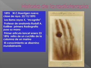 1895 W.C.Roentgen nueva
clase de rayo. 22/12/1895
Los llamo rayos X, “Incognita”
Profesor de anatomía Rudolf A.
Kolliker primera Radiografia
puso su mano
Primer artículo lancet enero 23
1896 retiro de un cuchillo de la
columna de un marino
El conocimiento se disemino
mundialmente
 