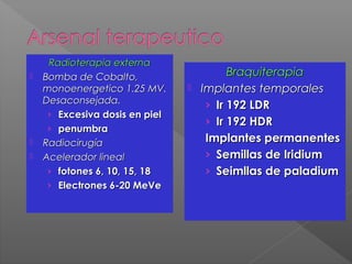Radioterapia externaRadioterapia externa
 Bomba de Cobalto,Bomba de Cobalto,
monoenergetico 1.25 MV.monoenergetico 1.25 MV.
Desaconsejada.Desaconsejada.
› Excesiva dosis en pielExcesiva dosis en piel
› penumbrapenumbra
 RadiocirugíaRadiocirugía
 Acelerador linealAcelerador lineal
› fotones 6, 10, 15, 18fotones 6, 10, 15, 18
› Electrones 6-20 MeVeElectrones 6-20 MeVe
BraquiterapiaBraquiterapia
 Implantes temporalesImplantes temporales
› Ir 192 LDRIr 192 LDR
› Ir 192 HDRIr 192 HDR
Implantes permanentesImplantes permanentes
› Semillas de IridiumSemillas de Iridium
› Seimllas de paladiumSeimllas de paladium
 
