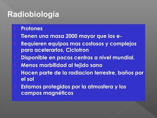  Protones
 Tienen una masa 2000 mayor que los e-
 Requieren equipos mas costosos y complejos
para acelerarlos, Ciclotron
 Disponible en pocos centros a nivel mundial.
 Menos morbilidad al tejido sano
 Hacen parte de la radiacion terrestre, baños por
el sol
 Estamos protegidos por la atmosfera y los
campos magnéticos
Radiobiología
 