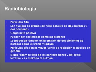  Particulas Alfa
 Son nucleos de átomos de helio consiste de dos protones y
dos neutrones
 Carga neta positiva
 Pueden ser acelerados como los protones
 Se producen tambien en la emisión de decaimientos de
isotopos como el uranio y radium.
 Partículas alfa son la mayor fuente de radiación al público en
general
 El gas radom se filtra de las construcciones y del suelo
terrestre y es aspirado al pulmón.
Radiobiología
 