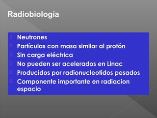  Neutrones
 Partículas con masa similar al protón
 Sin carga eléctrica
 No pueden ser acelerados en Linac
 Producidos por radionucleotidos pesados
 Componente importante en radiacion
espacio
Radiobiología
 