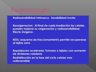  Radiosensibilidad Intrinseca: Sensibilidad innata
 Reoxigenacion: Al final de cada irradiación las celulas
pueden mejorar su oxigenación y radiosensibilidad.
Efecto Oxígeno
 RDSL: esquema de fraccionamiento permite recuperarse
al tejido sano
 Repoblacion acelerada: Tumores o tejidos con aumento
de divisiones celulares
 Redistribución en la fase del ciclo celular mas
radiosensible
 