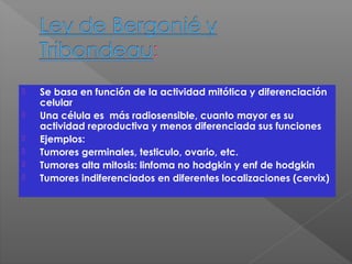  Se basa en función de la actividad mitótica y diferenciación
celular
 Una célula es más radiosensible, cuanto mayor es su
actividad reproductiva y menos diferenciada sus funciones
 Ejemplos:
 Tumores germinales, testiculo, ovario, etc.
 Tumores alta mitosis: linfoma no hodgkin y enf de hodgkin
 Tumores indiferenciados en diferentes localizaciones (cervix)
 
