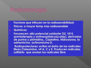  Factores que influyen en la radiosensibilidad:
1. Fisicos: a mayor temp mas radiosensible
2. Quimicos:
 Favorecen: alto potencial oxidante O2, Vit K,
quimioterapia y antineoplásicos(cddp), derivados
de purina y pirimidina., Cisplatino, Hidroxiurea, la
adriamicina, actinomicina D,
 Radioprotectores: evitan el daño de los radicales
libres Cisteamina, vit A, C y E. Producen radicales
sulfidrilo que anulan los radicales libre
 
