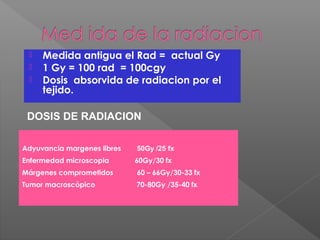  Medida antigua el Rad = actual Gy
 1 Gy = 100 rad = 100cgy
 Dosis absorvida de radiacion por el
tejido.
DOSIS DE RADIACION
Adyuvancia margenes libres 50Gy /25 fx
Enfermedad microscopia 60Gy/30 fx
Márgenes comprometidos 60 – 66Gy/30-33 fx
Tumor macroscópico 70-80Gy /35-40 fx
 
