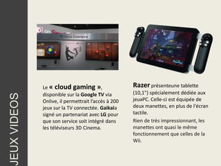 Le « cloud gaming »,                   Razer présenteune tablette
              disponible sur la Google TV via        (10,1") spécialement dédiée aux
JEUX VIDEOS




              Onlive, il permettrait l’accès à 200   jeuxPC. Celle-ci est équipée de
              jeux sur la TV connectée. Gaikaia      deux manettes, en plus de l'écran
              signé un partenariat avec LG pour      tactile.
              que son service soit intégré dans      Rien de très impressionnant, les
              les téléviseurs 3D Cinema.             manettes ont quasi le même
                                                     fonctionnement que celles de la
                                                     Wii.
 