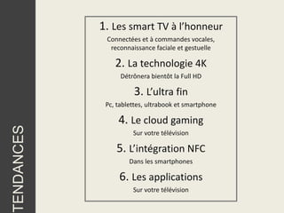 1. Les smart TV à l’honneur
             Connectées et à commandes vocales,
              reconnaissance faciale et gestuelle

                2. La technologie 4K
                  Détrônera bientôt la Full HD

                      3. L’ultra fin
             Pc, tablettes, ultrabook et smartphone

                 4. Le cloud gaming
TENDANCES




                      Sur votre télévision

                5. L’intégration NFC
                     Dans les smartphones

                 6. Les applications
                      Sur votre télévision
 