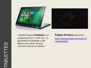 L'IdeaPad Yogade Lenovoest un      Fujitsu Arrowswaterproof !
            ultrabook de 13,3" (16,9 mm, 1,5   http://www.youtube.com/watch?v
            kg) pliable et rabattable à 360    =Nmp4zzl2pfo
TABLETTES




            degrés,avec clavier, de quoi
            s’amuser entre pc et tablette !
 