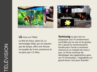 LG mise sur l’Oled                  Samsung va plus loin en
                                                 proposant une TV entièrement
             La télé du futur, selon LG, La
                                                 contrôlée par la voix et les gestes.
             technologie Oled, qui ne requiert
TÉLÉVISION




                                                 On y ajoute la reconnaissance
             pas de lampe, offre une finesse     faciale pour l’accès à certaines
             incroyable de 4 mm seulement et     chaines et un module de mise à
             ne pèse que 7,5 kilos.              jour. La firme continue de
                                                 développer des applications pour
                                                 ses TV connectées : AngryBirds sur
                                                 grand écran c’est pour bientôt !
 