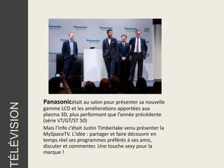 Panasonicétait au salon pour présenter sa nouvelle
TÉLÉVISION




             gamme LCD et les améliorations apportées aux
             plasma 3D, plus performant que l’année précédente
             (série VT/GT/ST 50)
             Mais l’Info c’était Justin Timberlake venu présenter la
             MySpaceTV. L'idée : partager et faire découvrir en
             temps réel ses programmes préférés à ses amis,
             discuter et commenter. Une touche sexy pour la
             marque !
 