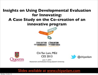 ChiYan Lam, MEd
CES 2013
Insights on Using Developmental Evaluation
for Innovating:
A Case Study on the Co-creation of an
innovative program
@chiyanlam
June 11, 2013
Assessment and Evaluation Group, Queen’s University
Slides available at www.chiyanlam.com
1Monday, 10 June, 13
 