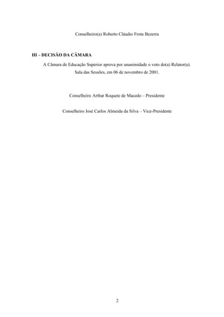 Conselheiro(a) Roberto Cláudio Frota Bezerra

III – DECISÃO DA CÂMARA
A Câmara de Educação Superior aprova por unanimidade o voto do(a) Relator(a).
Sala das Sessões, em 06 de novembro de 2001.

Conselheiro Arthur Roquete de Macedo – Presidente

Conselheiro José Carlos Almeida da Silva – Vice-Presidente

2

 