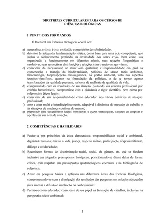 DIRETRIZES CURRICULARES PARA OS CURSOS DE
CIÊNCIAS BIOLÓGICAS

1. PERFIL DOS FORMANDOS
O Bacharel em Ciências Biológicas deverá ser:
a) generalista, crítico, ético, e cidadão com espírito de solidariedade;
b) detentor de adequada fundamentação teórica, como base para uma ação competente, que
inclua o conhecimento profundo da diversidade dos seres vivos, bem como sua
organização e funcionamento em diferentes níveis, suas relações filogenéticas e
evolutivas, suas respectivas distribuições e relações com o meio em que vivem;
c) consciente da necessidade de atuar com qualidade e responsabilidade em prol da
conservação e manejo da biodiversidade, políticas de saúde, meio ambiente,
biotecnologia, bioprospecção, biossegurança, na gestão ambietal, tanto nos aspectos
técnicos-científicos, quanto na formulação de políticas, e de se tornar agente
transformador da realidade presente, na busca de melhoria da qualidade de vida;
d) comprometido com os resultados de sua atuação, pautando sua conduta profissional por
critério humanísticos, compromisso com a cidadania e rigor científico, bem como por
referenciais éticos legais;
e) consciente de sua responsabilidade como educador, nos vários contextos de atuação
profissional;
f) apto a atuar multi e interdisciplinarmente, adaptável à dinâmica do mercado de trabalho e
às situações de mudança contínua do mesmo;
g) preparado para desenvolver idéias inovadoras e ações estratégicas, capazes de ampliar e
aperfeiçoar sua área de atuação.

2. COMPETÊNCIAS E HABILIDADES
a) Pautar-se por princípios da ética democrática: responsabilidade social e ambiental,
dignidade humana, direito à vida, justiça, respeito mútuo, participação, responsabilidade,
diálogo e solidariedade;
b) Reconhecer formas de discriminação racial, social, de gênero, etc. que se fundem
inclusive em alegados pressupostos biológicos, posicionando-se diante delas de forma
crítica, com respaldo em pressupostos epistemológicos coerentes e na bibliografia de
referência;
c) Atuar em pesquisa básica e aplicada nas diferentes áreas das Ciências Biológicas,
comprometendo-se com a divulgação dos resultados das pesquisas em veículos adequados
para ampliar a difusão e ampliação do conhecimento;
d) Portar-se como educador, consciente de seu papel na formação de cidadãos, inclusive na
perspectiva sócio-ambiental;

3

 