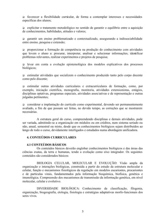 favorecer a flexibilidade curricular, de forma a contemplar interesses e necessidades
específicas dos alunos;
q

explicitar o tratamento metodológico no sentido de garantir o equilíbrio entre a aquisição
de conhecimentos, habilidades, atitudes e valores;
q

garantir um ensino problematizado e contextualizado, assegurando a indissociabilidade
entre ensino, pesquisa e extensão;
q

proporcionar a formação de competência na produção do conhecimento com atividades
que levem o aluno a: procurar, interpretar, analisar e selecionar informações; identificar
problemas relevantes, realizar experimentos e projetos de pesquisa;
q

levar em conta a evolução epistemológica dos modelos explicativos dos processos
biológicos;
q

estimular atividades que socializem o conhecimento produzido tanto pelo corpo docente
como pelo discente;
q

estimular outras atividades curriculares e extracurriculares de formação, como, por
exemplo, iniciação cientifica, monografia, monitoria, atividades extensionistas, estágios,
disciplinas optativas, programas especiais, atividades associativas e de representação e outras
julgadas pertinentes;
q

considerar a implantação do currículo como experimental, devendo ser permanentemente
avaliado, a fim de que possam ser feitas, no devido tempo, as correções que se mostrarem
necessárias.
q

A estrutura geral do curso, compreendendo disciplinas e demais atividades, pode
ser variada, admitindo-se a organização em módulos ou em créditos, num sistema seriado ou
não, anual, semestral ou misto, desde que os conhecimentos biológicos sejam distribuídos ao
longo de todo o curso, devidamente interligados e estudados numa abordagem unificadora.
4. CONTEÚDOS CURRICULARES
4.1 CONTEÚDOS BÁSICOS
Os conteúdos básicos deverão englobar conhecimentos biológicos e das áreas das
ciências exatas, da terra e humanas, tendo a evolução como eixo integrador. Os seguintes
conteúdos são considerados básicos:
BIOLOGIA CELULAR, MOLECULAR E EVOLUÇÃO: Visão ampla da
organização e interações biológicas, construída a partir do estudo da estrutura molecular e
celular, função e mecanismos fisiológicos da regulação em modelos eucariontes, procariontes
e de partículas virais, fundamentados pela informação bioquímica, biofísica, genética e
imunológica. Compreensão dos mecanismos de transmissão da informação genética, em nível
molecular, celular e evolutivo.
DIVERSIDADE BIOLÓGICA: Conhecimento da classificação, filogenia,
organização, biogeografia, etologia, fisiologia e estratégias adaptativas morfo-funcionais dos
seres vivos.

5

 