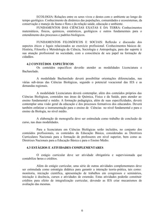 ECOLOGIA: Relações entre os seres vivos e destes com o ambiente ao longo do
tempo geológico. Conhecimento da dinâmica das populações, comunidades e ecossistemas, da
conservação e manejo da fauna e flora e da relação saúde, educação e ambiente.
FUNDAMENTOS DAS CIÊNCIAS EXATAS E DA TERRA: Conhecimentos
matemáticos, físicos, químicos, estatísticos, geológicos e outros fundamentais para o
entendimento dos processos e padrões biológicos.
FUNDAMENTOS FILOSÓFICOS E SOCIAIS: Reflexão e discussão dos
aspectos éticos e legais relacionados ao exercício profissional. Conhecimentos básicos de:
História, Filosofia e Metodologia da Ciência, Sociologia e Antropologia, para dar suporte à
sua atuação profissional na sociedade, com a consciência de seu papel na formação de
cidadãos.
4.2 CONTEÚDOS ESPECÍFICOS
Os conteúdos específicos deverão atender as modalidades Licenciatura e
Bacharelado.
A modalidade Bacharelado deverá possibilitar orientações diferenciadas, nas
várias sub-áreas das Ciências Biológicas, segundo o potencial vocacional das IES e as
demandas regionais.
A modalidade Licenciatura deverá contemplar, além dos conteúdos próprios das
Ciências Biológicas, conteúdos nas áreas de Química, Física e da Saúde, para atender ao
ensino fundamental e médio. A formação pedagógica, além de suas especificidades, deverá
contemplar uma visão geral da educação e dos processos formativos dos educandos. Deverá
também enfatizar a instrumentação para o ensino de Ciências no nível fundamental e para o
ensino da Biologia, no nível médio.
A elaboração de monografia deve ser estimulada como trabalho de conclusão de
curso, nas duas modalidades.
Para a licenciatura em Ciências Biológicas serão incluídos, no conjunto dos
conteúdos profissionais, os conteúdos da Educação Básica, consideradas as Diretrizes
Curriculares Nacionais para a formação de professores em nível superior, bem como as
Diretrizes Nacionais para a Educação Básica e para o Ensino Médio.
4.3 ESTÁGIOS E ATIVIDADES COMPLEMENTARES
O estágio curricular deve ser atividade obrigatória e supervisionada que
contabilize horas e créditos.
Além do estágio curricular, uma série de outras atividades complementares deve
ser estimulada como estratégia didática para garantir a interação teoria-prática, tais como:
monitoria, iniciação científica, apresentação de trabalhos em congressos e seminários,
iniciação à docência, cursos e atividades de extensão. Estas atividades poderão constituir
créditos para efeito de integralização curricular, devendo as IES criar mecanismos de
avaliação das mesmas.

6

 