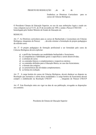 PROJETO DE RESOLUÇÃO

, de

de

de

Estabelece as Diretrizes Curriculares
cursos de Ciências Biológicas.

para os

O Presidente Câmara de Educação Superior, no uso de suas atribuições legais e tendo em
vista o disposto na Lei 9.131, de 25 de novembro de 1995, e ainda o Parecer CNE/CES
,
homologado pelo Senhor Ministro de Estado da Educação em
,
RESOLVE:
Art. 1o . As Diretrizes curriculares para os cursos de Bacharelado e Licenciatura em Ciências
Biológicas, integrantes do Parecer
, deverão orientar a formulação do projeto pedagógico
do referido curso.
Art. 2o . O projeto pedagógico de formação profissional a ser formulado pelo curso de
Ciências Biológicas deverá explicitar:
a)
b)
c)
d)
e)
f)
g)
h)

o perfil dos formandos nas modalidades bacharelado e licenciatura;
as competências e habilidades gerais e específicas a serem desenvolvidas;
a estrutura do curso;
os conteúdos básicos e complementares e respectivos núcleos;
os conteúdos definidos para a Educação Básica, no caso das licenciaturas;
o formato dos estágios;
as características das atividades complementares;
as formas de avaliação.

Art. 3o . A carga horária do cursos de Ciências Biológicas, deverá obedecer ao disposto na
Resolução que normatiza a oferta dessa modalidade e a carga horária da licenciatura deverá
cumprir o estabelecido na Resolução CNE/CP
, integrante do Parecer CNE/CP
.
Art. 4o . Esta Resolução entra em vigor na data de sua publicação, revogadas as disposições
em contrário.

Presidente da Câmara de Educação Superior

7

 