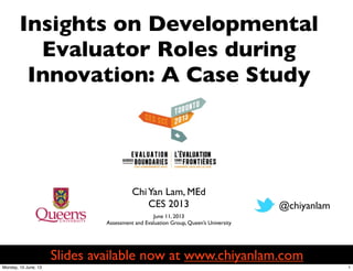 ChiYan Lam, MEd
CES 2013
Insights on Developmental
Evaluator Roles during
Innovation: A Case Study
@chiyanlam
June 11, 2013
Assessment and Evaluation Group, Queen’s University
Slides available now at www.chiyanlam.com
1Monday, 10 June, 13
 