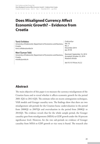 29
Tonći Svilokos and Meri Šuman Tolić
Does Misaligned Currency Affect Economic Growth? – Evidence from Croatia
Croatian Economic Survey : Vol. 16 : No. 2 : December 2014 : pp. 29-58
Does Misaligned Currency Affect
Economic Growth? – Evidence from
Croatia
Abstract
The main objective of this paper is to measure the currency misalignment of the
Croatian kuna and to reveal whether it affects economic growth for the period
2001 (Q1) to 2013 (Q3). The estimate relies on recent cointegration techniques,
VAR models and Granger causality tests. The findings show that there are two
misalignment sub-periods for the Croatian kuna: undervaluation in the period
from 2000Q1 to 2007Q4 and overvaluation in the period from 2008Q1 to
2013Q3. The evidence reveals that for the whole sample period, the Granger
causality goes from misalignments (MISA) to GDP growth under the 10 percent
significance level. However, for the two sub-periods no evidence of Granger
causality from MISA to GDP growth or vice versa is found. The research also
Tonći Svilokos
University of Dubrovnik, Department of Economics and Business,
Croatia
tonci.svilokos@unidu.hr
Meri Šuman Tolić
University of Dubrovnik, Department of Economics and Business,
Croatia
mstolic@unidu.hr
CroEconSur
Vol. 16
No. 2
December 2014
pp. 29-58
Received: September 16, 2014
Accepted: October 23, 2014
Research Article
doi:10.15179/ces.16.2.2
 