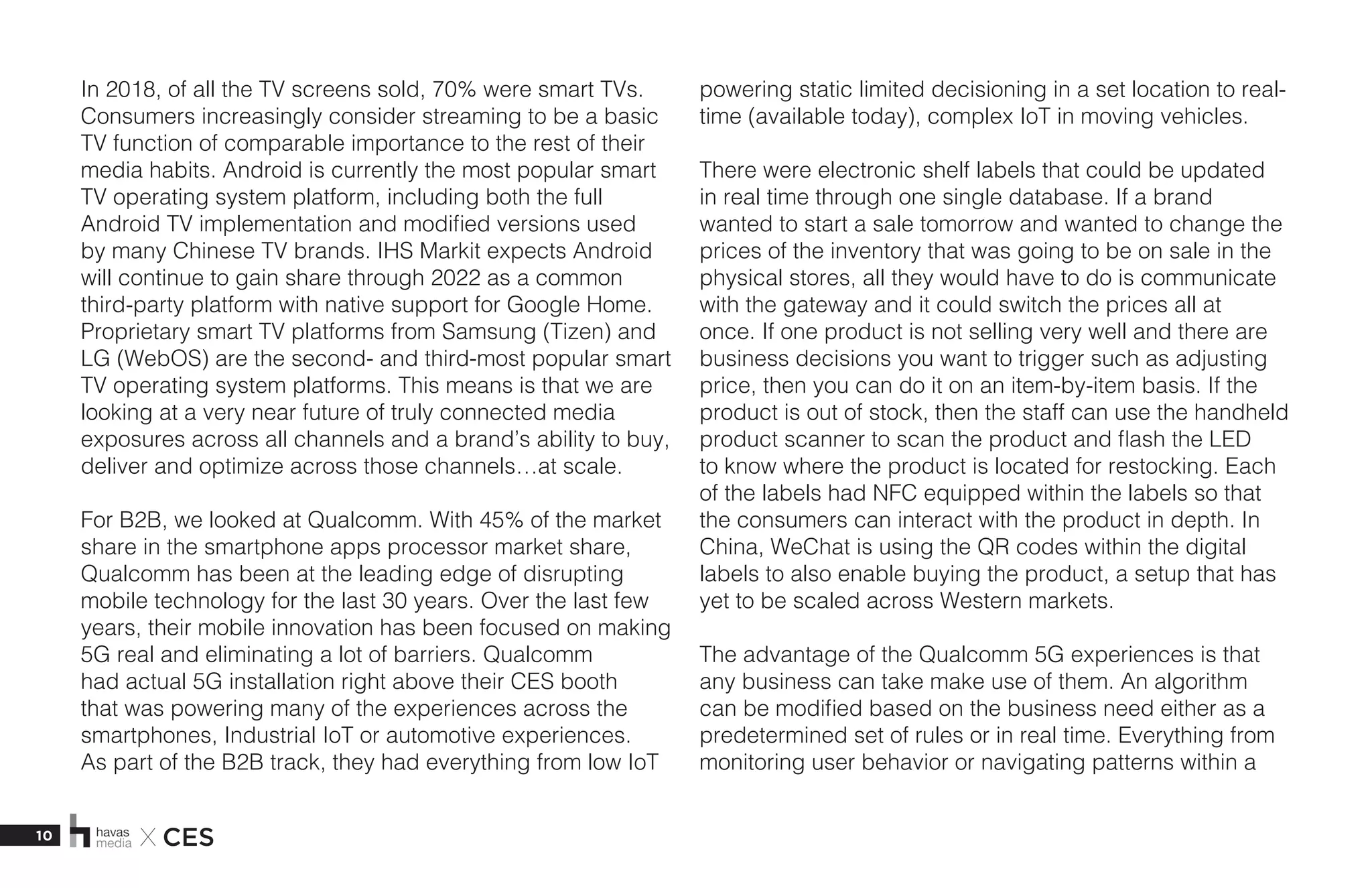 10 X CES
In 2018, of all the TV screens sold, 70% were smart TVs.
Consumers increasingly consider streaming to be a basic
TV function of comparable importance to the rest of their
media habits. Android is currently the most popular smart
TV operating system platform, including both the full
Android TV implementation and modified versions used
by many Chinese TV brands. IHS Markit expects Android
will continue to gain share through 2022 as a common
third-party platform with native support for Google Home.
Proprietary smart TV platforms from Samsung (Tizen) and
LG (WebOS) are the second- and third-most popular smart
TV operating system platforms. This means is that we are
looking at a very near future of truly connected media
exposures across all channels and a brand’s ability to buy,
deliver and optimize across those channels…at scale.  
For B2B, we looked at Qualcomm. With 45% of the market
share in the smartphone apps processor market share,
Qualcomm has been at the leading edge of disrupting
mobile technology for the last 30 years. Over the last few
years, their mobile innovation has been focused on making
5G real and eliminating a lot of barriers. Qualcomm
had actual 5G installation right above their CES booth
that was powering many of the experiences across the
smartphones, Industrial IoT or automotive experiences.
As part of the B2B track, they had everything from low IoT
powering static limited decisioning in a set location to real-
time (available today), complex IoT in moving vehicles. 
There were electronic shelf labels that could be updated
in real time through one single database. If a brand
wanted to start a sale tomorrow and wanted to change the
prices of the inventory that was going to be on sale in the
physical stores, all they would have to do is communicate
with the gateway and it could switch the prices all at
once. If one product is not selling very well and there are
business decisions you want to trigger such as adjusting
price, then you can do it on an item-by-item basis. If the
product is out of stock, then the staff can use the handheld
product scanner to scan the product and flash the LED
to know where the product is located for restocking. Each
of the labels had NFC equipped within the labels so that
the consumers can interact with the product in depth. In
China, WeChat is using the QR codes within the digital
labels to also enable buying the product, a setup that has
yet to be scaled across Western markets.
The advantage of the Qualcomm 5G experiences is that
any business can take make use of them. An algorithm
can be modified based on the business need either as a
predetermined set of rules or in real time. Everything from
monitoring user behavior or navigating patterns within a
 