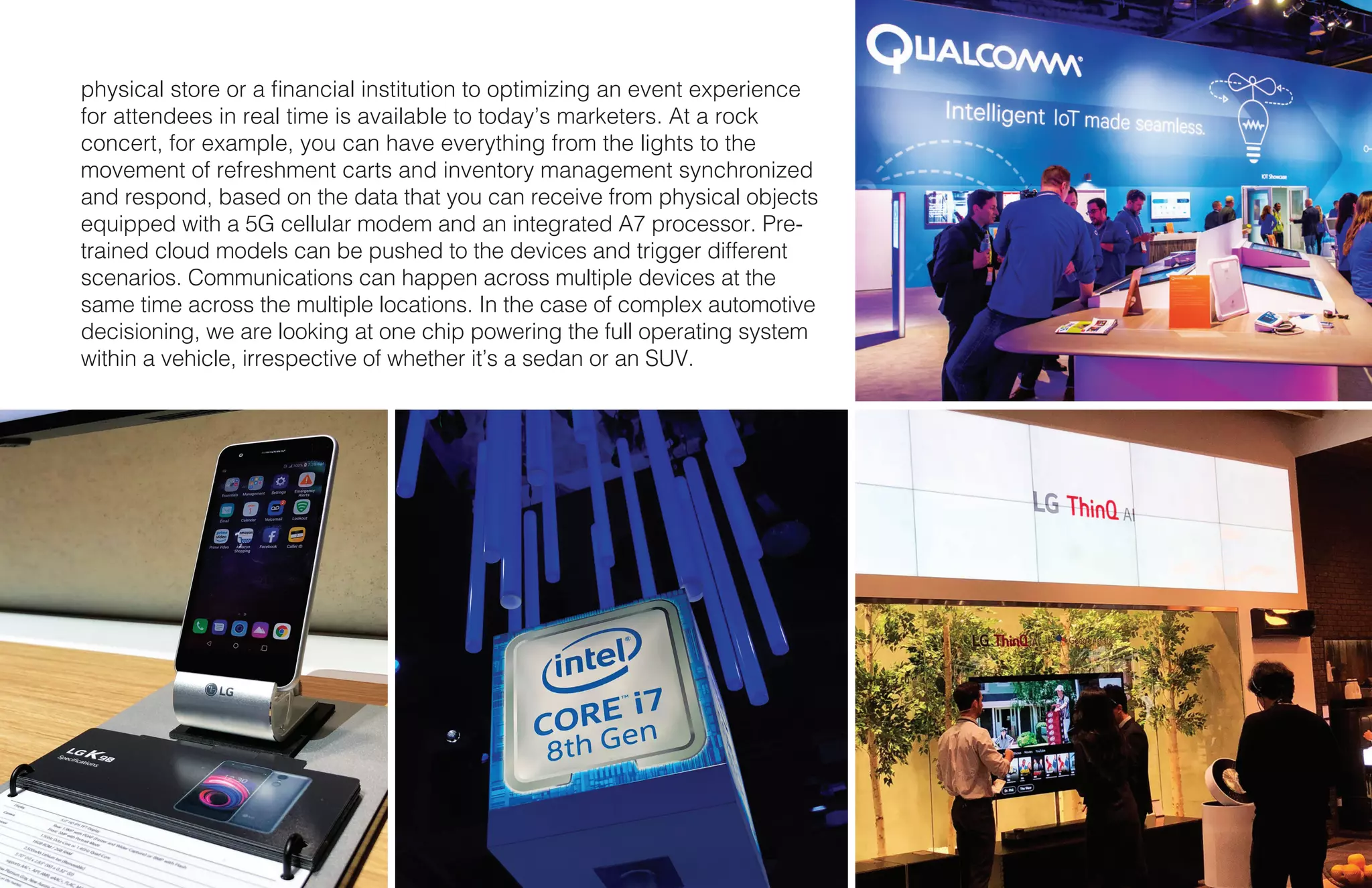11 X CES
physical store or a financial institution to optimizing an event experience
for attendees in real time is available to today’s marketers. At a rock
concert, for example, you can have everything from the lights to the
movement of refreshment carts and inventory management synchronized
and respond, based on the data that you can receive from physical objects
equipped with a 5G cellular modem and an integrated A7 processor. Pre-
trained cloud models can be pushed to the devices and trigger different
scenarios. Communications can happen across multiple devices at the
same time across the multiple locations. In the case of complex automotive
decisioning, we are looking at one chip powering the full operating system
within a vehicle, irrespective of whether it’s a sedan or an SUV.
 