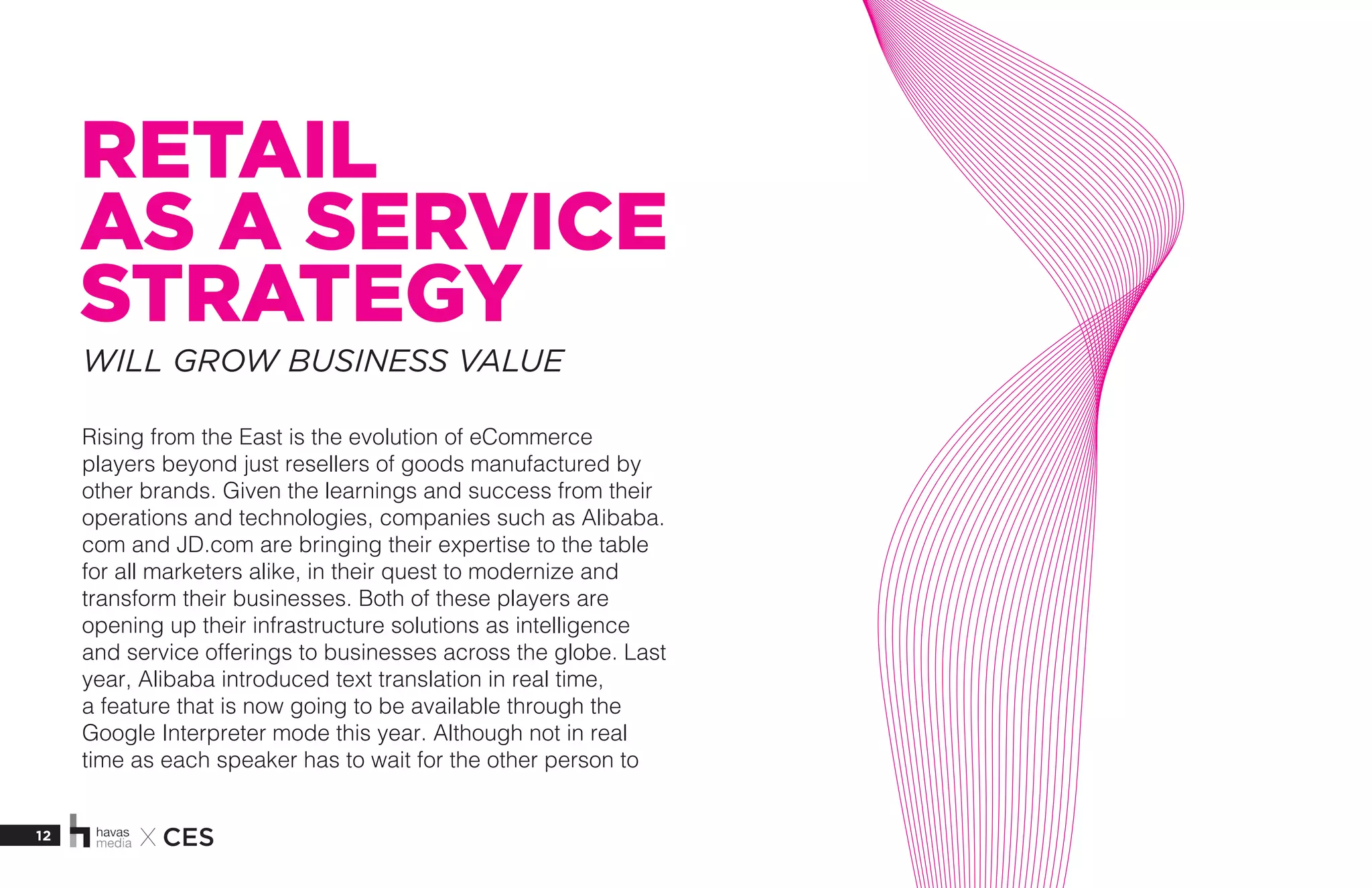 12 X CES
RETAIL
AS A SERVICE
STRATEGY
Rising from the East is the evolution of eCommerce
players beyond just resellers of goods manufactured by
other brands. Given the learnings and success from their
operations and technologies, companies such as Alibaba.
com and JD.com are bringing their expertise to the table
for all marketers alike, in their quest to modernize and
transform their businesses. Both of these players are
opening up their infrastructure solutions as intelligence
and service offerings to businesses across the globe. Last
year, Alibaba introduced text translation in real time,
a feature that is now going to be available through the
Google Interpreter mode this year. Although not in real
time as each speaker has to wait for the other person to
WILL GROW BUSINESS VALUE
 