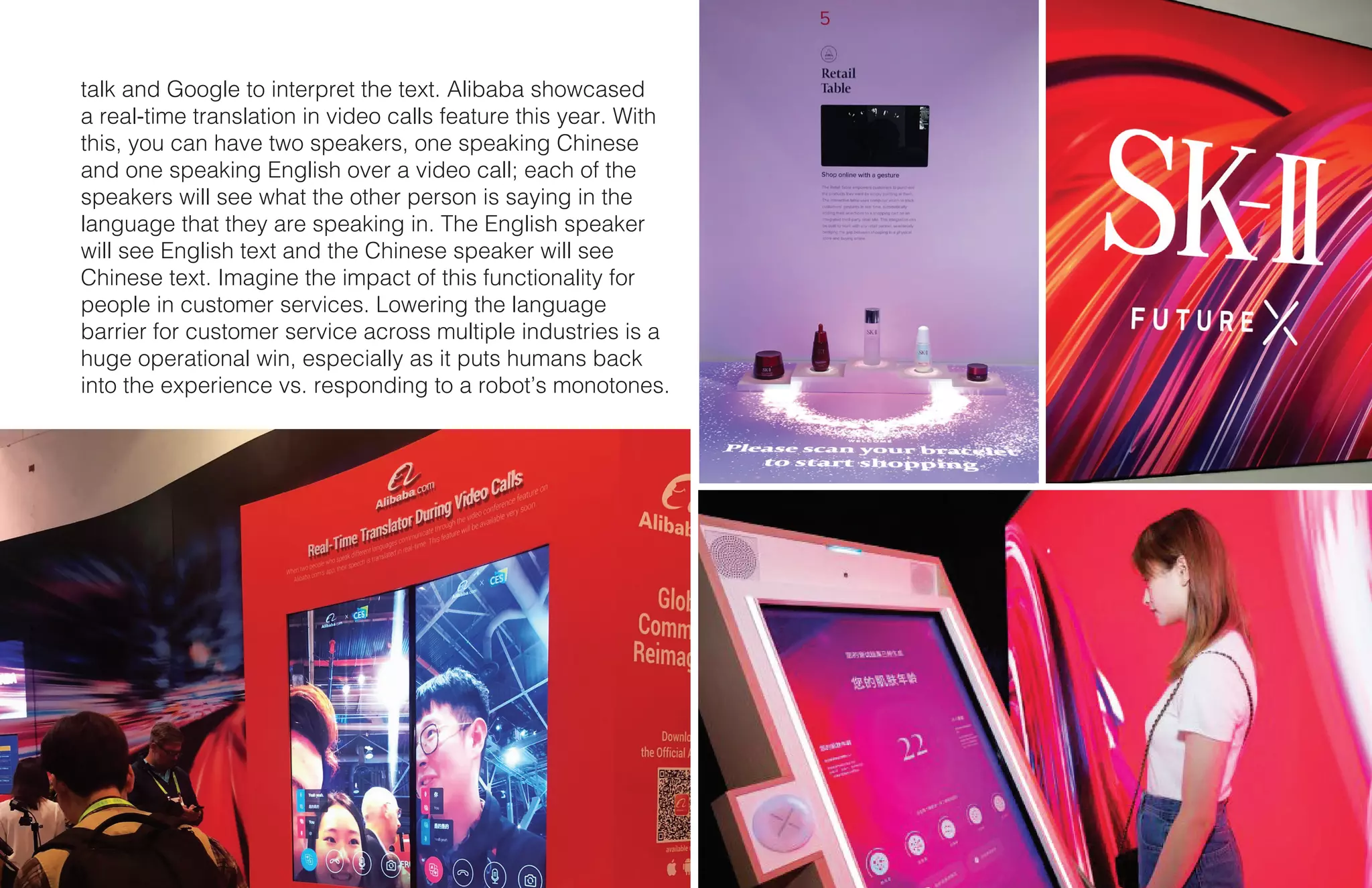14 X CES
talk and Google to interpret the text. Alibaba showcased
a real-time translation in video calls feature this year. With
this, you can have two speakers, one speaking Chinese
and one speaking English over a video call; each of the
speakers will see what the other person is saying in the
language that they are speaking in. The English speaker
will see English text and the Chinese speaker will see
Chinese text. Imagine the impact of this functionality for
people in customer services. Lowering the language
barrier for customer service across multiple industries is a
huge operational win, especially as it puts humans back
into the experience vs. responding to a robot’s monotones.
 