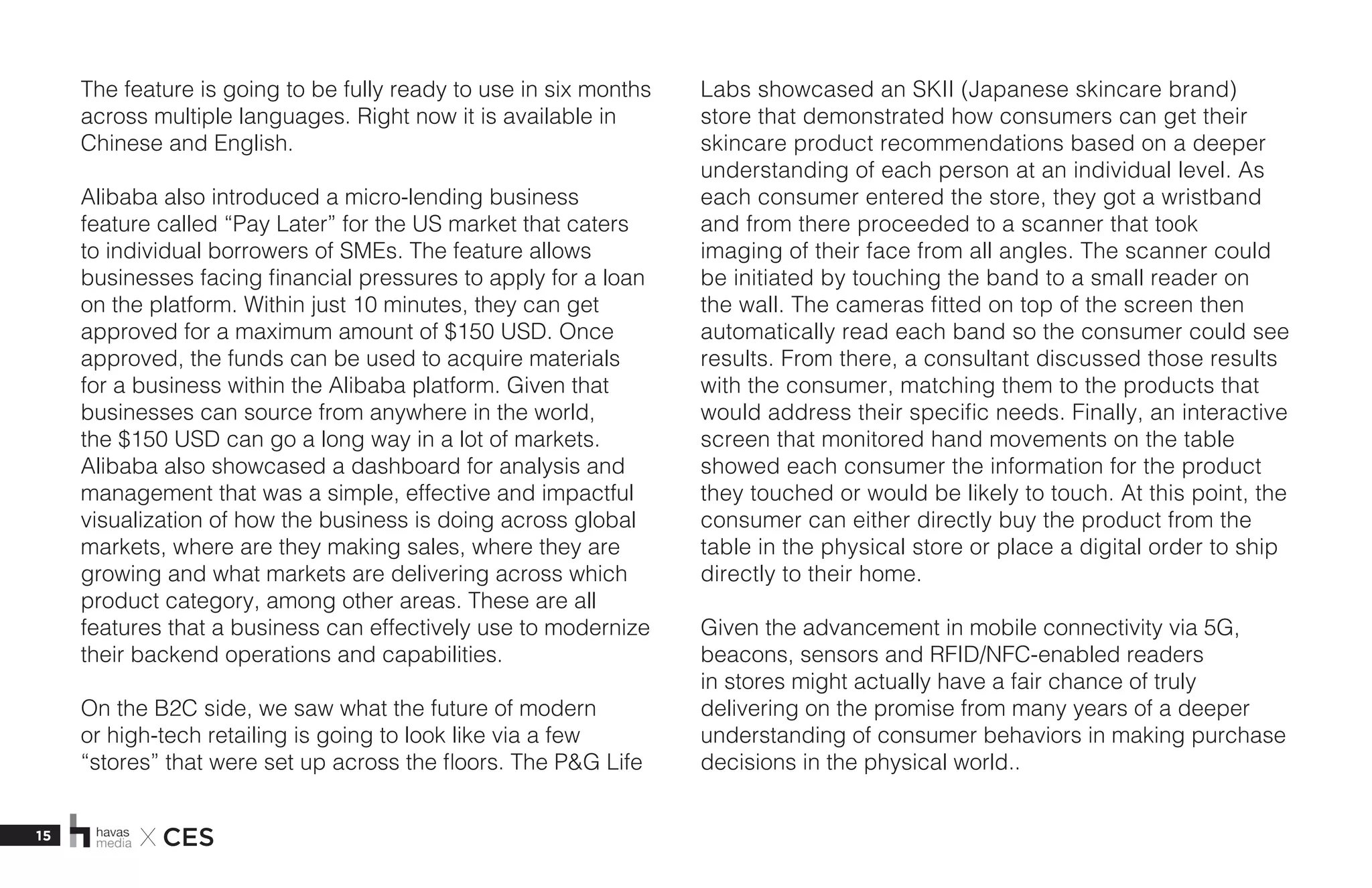 15 X CES
The feature is going to be fully ready to use in six months
across multiple languages. Right now it is available in
Chinese and English. 
Alibaba also introduced a micro-lending business
feature called “Pay Later” for the US market that caters
to individual borrowers of SMEs. The feature allows
businesses facing financial pressures to apply for a loan
on the platform. Within just 10 minutes, they can get
approved for a maximum amount of $150 USD. Once
approved, the funds can be used to acquire materials
for a business within the Alibaba platform. Given that
businesses can source from anywhere in the world,
the $150 USD can go a long way in a lot of markets.
Alibaba also showcased a dashboard for analysis and
management that was a simple, effective and impactful
visualization of how the business is doing across global
markets, where are they making sales, where they are
growing and what markets are delivering across which
product category, among other areas. These are all
features that a business can effectively use to modernize
their backend operations and capabilities. 
On the B2C side, we saw what the future of modern
or high-tech retailing is going to look like via a few
“stores” that were set up across the floors. The P&G Life
Labs showcased an SKII (Japanese skincare brand)
store that demonstrated how consumers can get their
skincare product recommendations based on a deeper
understanding of each person at an individual level. As
each consumer entered the store, they got a wristband
and from there proceeded to a scanner that took
imaging of their face from all angles. The scanner could
be initiated by touching the band to a small reader on
the wall. The cameras fitted on top of the screen then
automatically read each band so the consumer could see
results. From there, a consultant discussed those results
with the consumer, matching them to the products that
would address their specific needs. Finally, an interactive
screen that monitored hand movements on the table
showed each consumer the information for the product
they touched or would be likely to touch. At this point, the
consumer can either directly buy the product from the
table in the physical store or place a digital order to ship
directly to their home. 
Given the advancement in mobile connectivity via 5G,
beacons, sensors and RFID/NFC-enabled readers
in stores might actually have a fair chance of truly
delivering on the promise from many years of a deeper
understanding of consumer behaviors in making purchase
decisions in the physical world..
 
