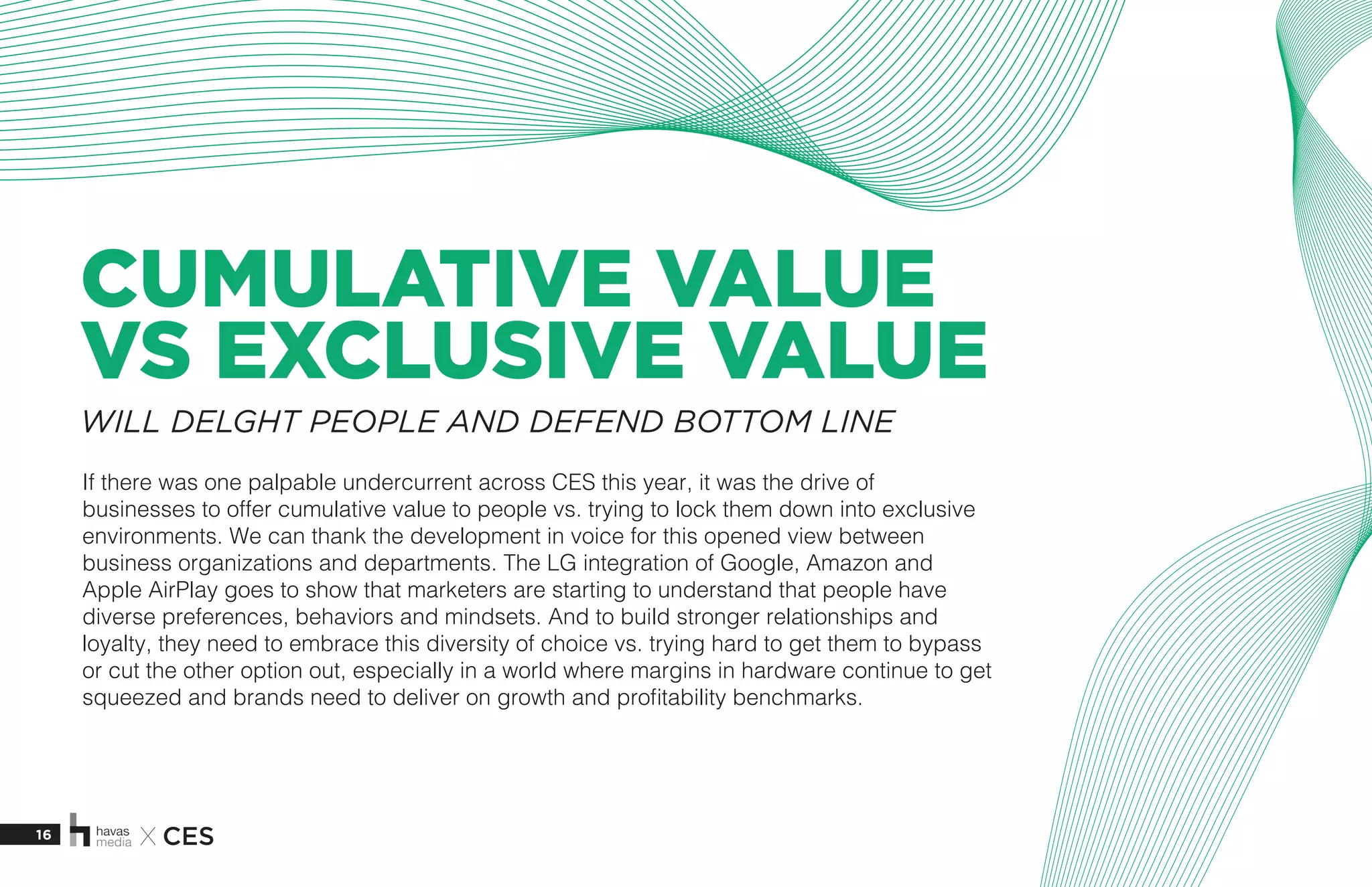 16 X CES
CUMULATIVE VALUE
VS EXCLUSIVE VALUE
If there was one palpable undercurrent across CES this year, it was the drive of
businesses to offer cumulative value to people vs. trying to lock them down into exclusive
environments. We can thank the development in voice for this opened view between
business organizations and departments. The LG integration of Google, Amazon and
Apple AirPlay goes to show that marketers are starting to understand that people have
diverse preferences, behaviors and mindsets. And to build stronger relationships and
loyalty, they need to embrace this diversity of choice vs. trying hard to get them to bypass
or cut the other option out, especially in a world where margins in hardware continue to get
squeezed and brands need to deliver on growth and profitability benchmarks. 
WILL DELGHT PEOPLE AND DEFEND BOTTOM LINE
 