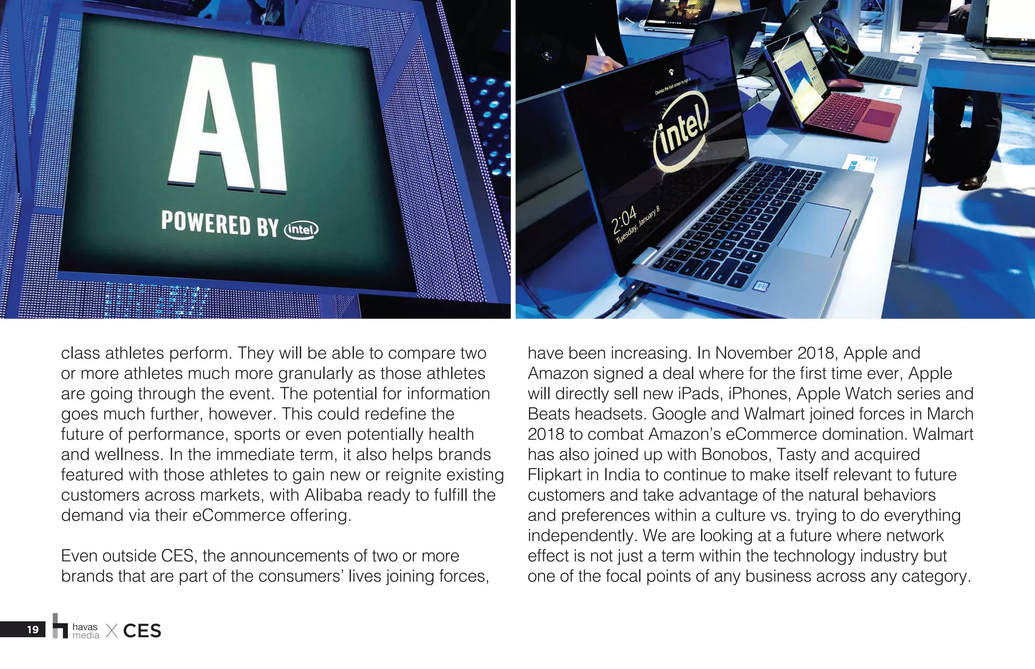 19 X CES
class athletes perform. They will be able to compare two
or more athletes much more granularly as those athletes
are going through the event. The potential for information
goes much further, however. This could redefine the
future of performance, sports or even potentially health
and wellness. In the immediate term, it also helps brands
featured with those athletes to gain new or reignite existing
customers across markets, with Alibaba ready to fulfill the
demand via their eCommerce offering. 
Even outside CES, the announcements of two or more
brands that are part of the consumers’ lives joining forces,
have been increasing. In November 2018, Apple and
Amazon signed a deal where for the first time ever, Apple
will directly sell new iPads, iPhones, Apple Watch series and
Beats headsets. Google and Walmart joined forces in March
2018 to combat Amazon’s eCommerce domination. Walmart
has also joined up with Bonobos, Tasty and acquired
Flipkart in India to continue to make itself relevant to future
customers and take advantage of the natural behaviors
and preferences within a culture vs. trying to do everything
independently. We are looking at a future where network
effect is not just a term within the technology industry but
one of the focal points of any business across any category.
 