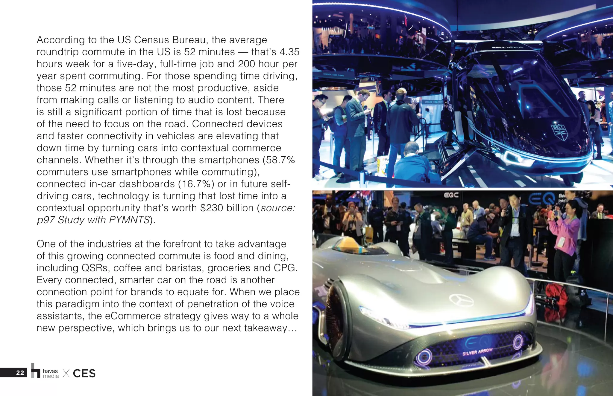 22 X CES
According to the US Census Bureau, the average
roundtrip commute in the US is 52 minutes — that’s 4.35
hours week for a five-day, full-time job and 200 hour per
year spent commuting. For those spending time driving,
those 52 minutes are not the most productive, aside
from making calls or listening to audio content. There
is still a significant portion of time that is lost because
of the need to focus on the road. Connected devices
and faster connectivity in vehicles are elevating that
down time by turning cars into contextual commerce
channels. Whether it’s through the smartphones (58.7%
commuters use smartphones while commuting),
connected in-car dashboards (16.7%) or in future self-
driving cars, technology is turning that lost time into a
contextual opportunity that’s worth $230 billion (source:
p97 Study with PYMNTS). 
One of the industries at the forefront to take advantage
of this growing connected commute is food and dining,
including QSRs, coffee and baristas, groceries and CPG.
Every connected, smarter car on the road is another
connection point for brands to equate for. When we place
this paradigm into the context of penetration of the voice
assistants, the eCommerce strategy gives way to a whole
new perspective, which brings us to our next takeaway…
 