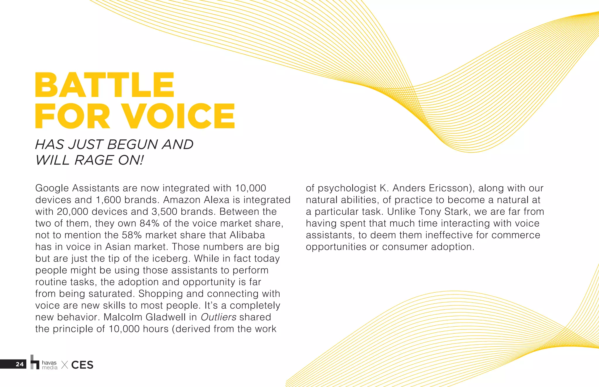 24 X CES
BATTLE
FOR VOICE
Google Assistants are now integrated with 10,000
devices and 1,600 brands. Amazon Alexa is integrated
with 20,000 devices and 3,500 brands. Between the
two of them, they own 84% of the voice market share,
not to mention the 58% market share that Alibaba
has in voice in Asian market. Those numbers are big
but are just the tip of the iceberg. While in fact today
people might be using those assistants to perform
routine tasks, the adoption and opportunity is far
from being saturated. Shopping and connecting with
voice are new skills to most people. It’s a completely
new behavior. Malcolm Gladwell in Outliers shared
the principle of 10,000 hours (derived from the work
of psychologist K. Anders Ericsson), along with our
natural abilities, of practice to become a natural at
a particular task. Unlike Tony Stark, we are far from
having spent that much time interacting with voice
assistants, to deem them ineffective for commerce
opportunities or consumer adoption. 
HAS JUST BEGUN AND
WILL RAGE ON!
 