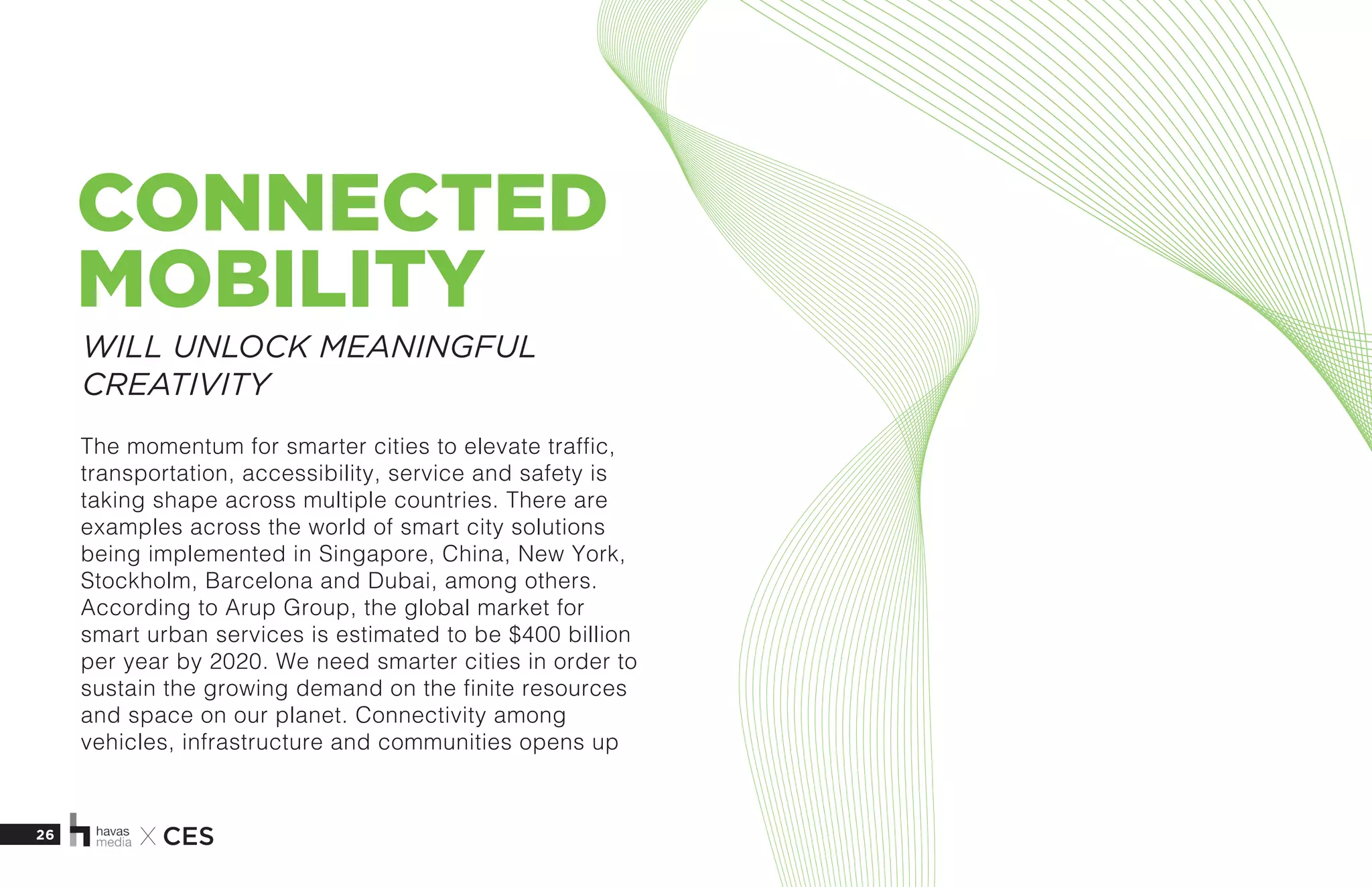 26 X CES
CONNECTED
MOBILITY
The momentum for smarter cities to elevate traffic,
transportation, accessibility, service and safety is
taking shape across multiple countries. There are
examples across the world of smart city solutions
being implemented in Singapore, China, New York,
Stockholm, Barcelona and Dubai, among others.
According to Arup Group, the global market for
smart urban services is estimated to be $400 billion
per year by 2020. We need smarter cities in order to
sustain the growing demand on the finite resources
and space on our planet. Connectivity among
vehicles, infrastructure and communities opens up
WILL UNLOCK MEANINGFUL
CREATIVITY
 