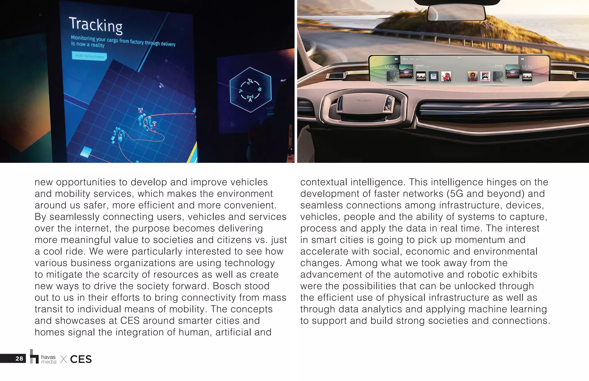 28 X CES
new opportunities to develop and improve vehicles
and mobility services, which makes the environment
around us safer, more efficient and more convenient.
By seamlessly connecting users, vehicles and services
over the internet, the purpose becomes delivering
more meaningful value to societies and citizens vs. just
a cool ride. We were particularly interested to see how
various business organizations are using technology
to mitigate the scarcity of resources as well as create
new ways to drive the society forward. Bosch stood
out to us in their efforts to bring connectivity from mass
transit to individual means of mobility. The concepts
and showcases at CES around smarter cities and
homes signal the integration of human, artificial and
contextual intelligence. This intelligence hinges on the
development of faster networks (5G and beyond) and
seamless connections among infrastructure, devices,
vehicles, people and the ability of systems to capture,
process and apply the data in real time. The interest
in smart cities is going to pick up momentum and
accelerate with social, economic and environmental
changes. Among what we took away from the
advancement of the automotive and robotic exhibits
were the possibilities that can be unlocked through
the efficient use of physical infrastructure as well as
through data analytics and applying machine learning
to support and build strong societies and connections.
 