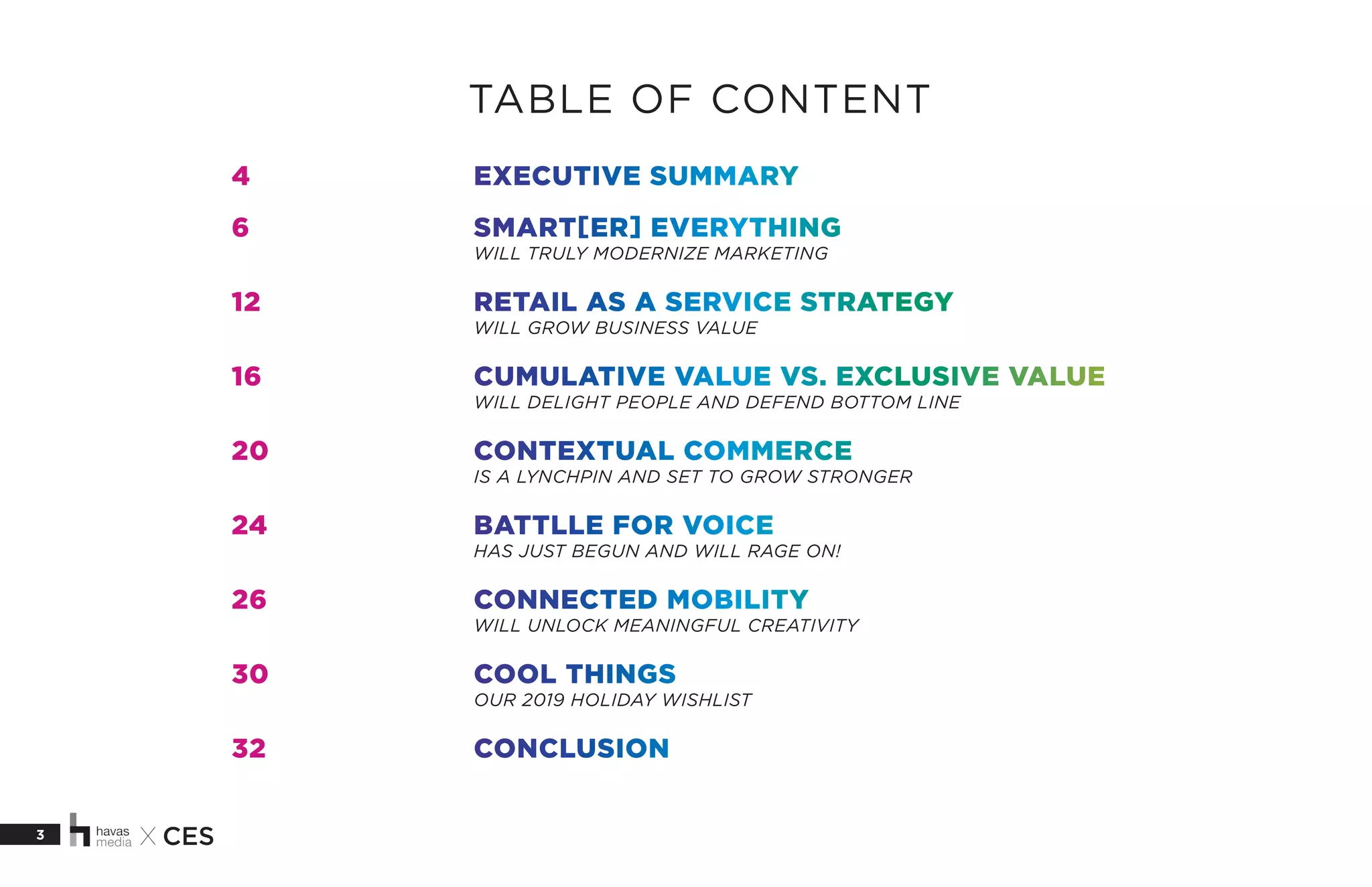 3 X CES
4			EXECUTIVE SUMMARY
6			SMART[ER] EVERYTHING
			WILL TRULY MODERNIZE MARKETING
12			 RETAIL AS A SERVICE STRATEGY
			WILL GROW BUSINESS VALUE
16			 CUMULATIVE VALUE VS. EXCLUSIVE VALUE
			WILL DELIGHT PEOPLE AND DEFEND BOTTOM LINE
20			CONTEXTUAL COMMERCE
			IS A LYNCHPIN AND SET TO GROW STRONGER
24 			 BATTLLE FOR VOICE
			HAS JUST BEGUN AND WILL RAGE ON!
26			CONNECTED MOBILITY
			WILL UNLOCK MEANINGFUL CREATIVITY
30			COOL THINGS
			OUR 2019 HOLIDAY WISHLIST
32			CONCLUSION
TABLE OF CONTENT
 