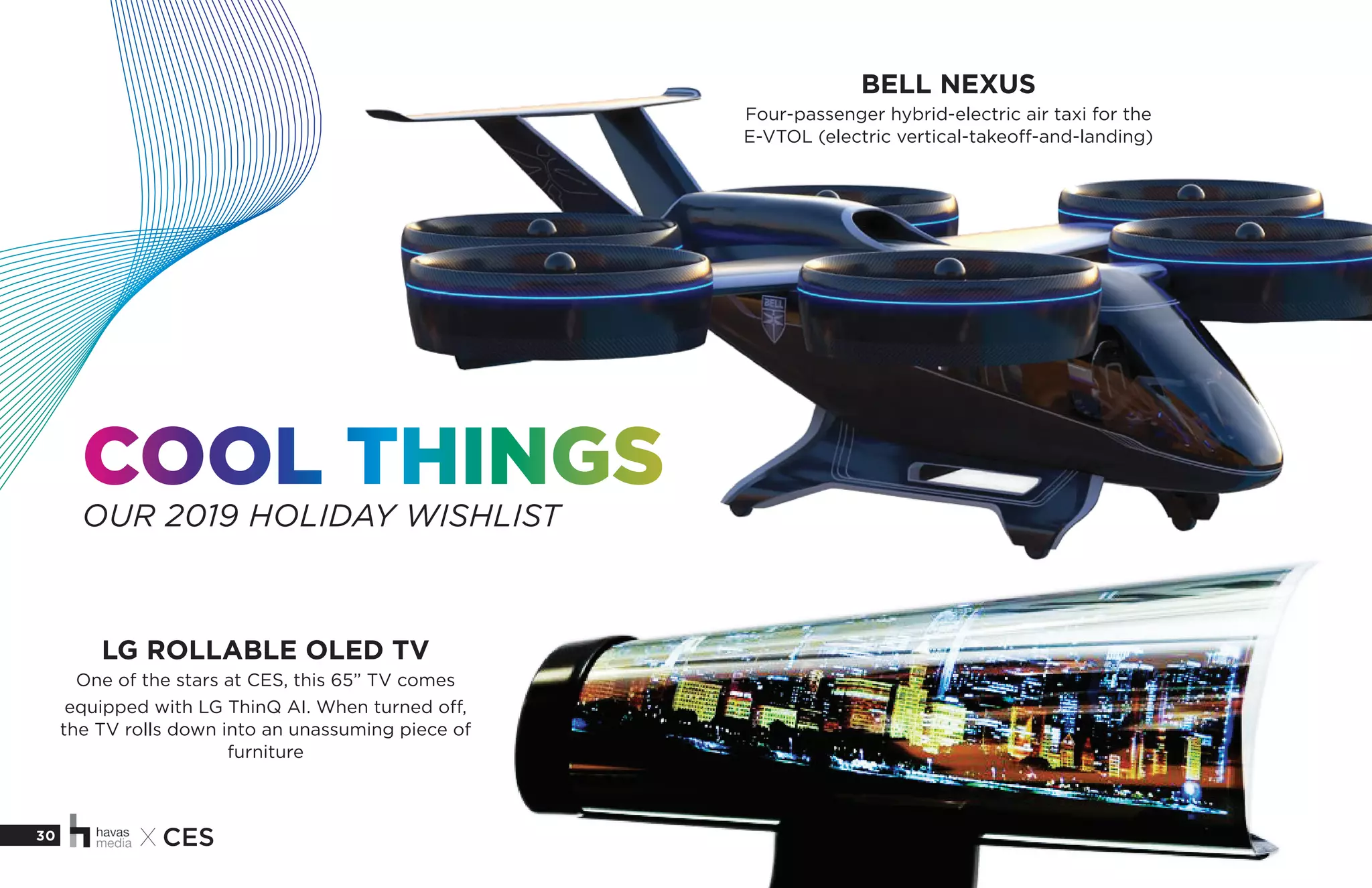 30 X CES
COOL THINGS
OUR 2019 HOLIDAY WISHLIST
BELL NEXUS
Four-passenger hybrid-electric air taxi for the
E-VTOL (electric vertical-takeoff-and-landing)
LG ROLLABLE OLED TV
One of the stars at CES, this 65” TV comes
equipped with LG ThinQ AI. When turned off,
the TV rolls down into an unassuming piece of
furniture
 