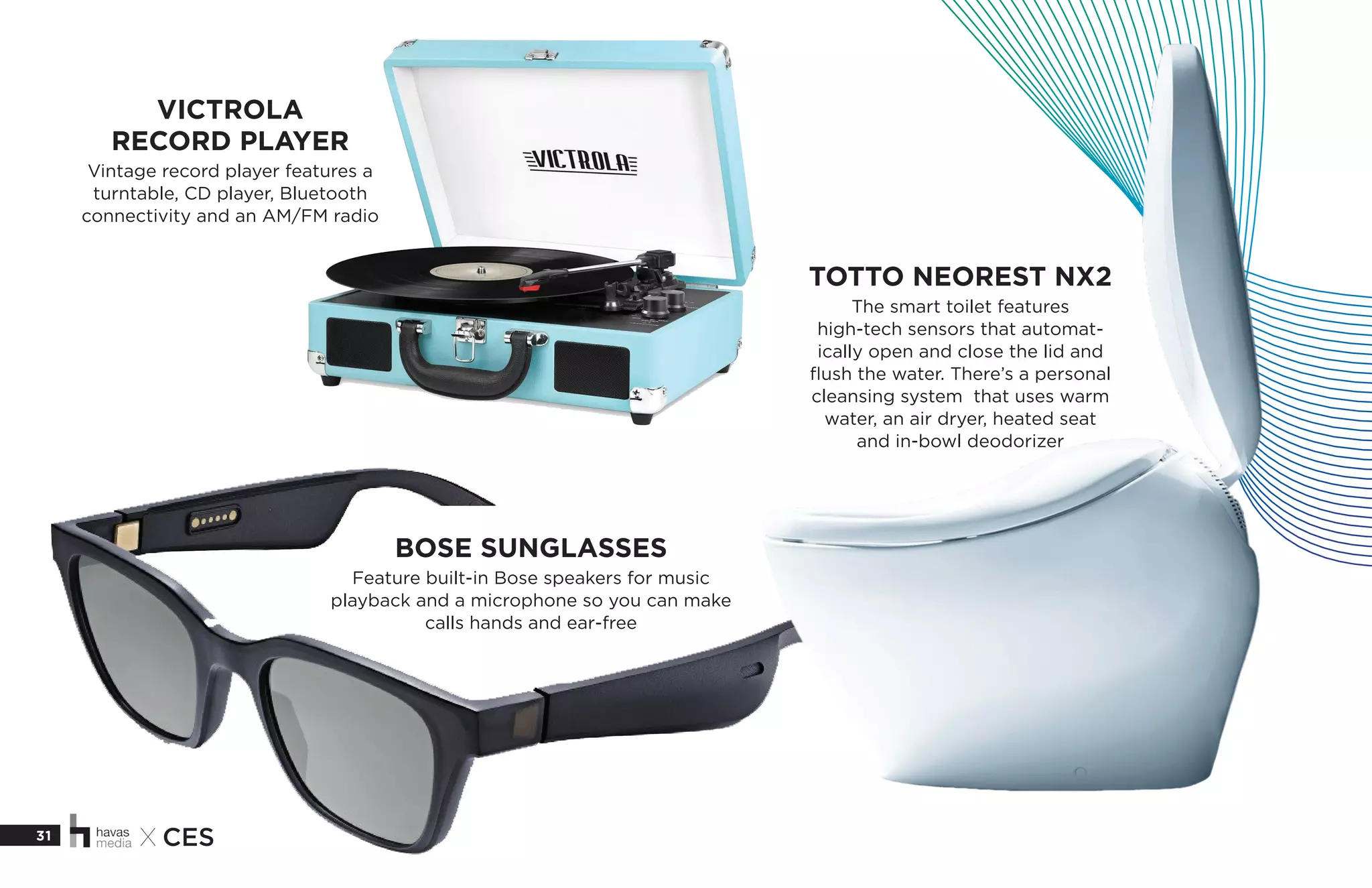 31 X CES
TOTTO NEOREST NX2
The smart toilet features
high-tech sensors that automat-
ically open and close the lid and
flush the water. There’s a personal
cleansing system that uses warm
water, an air dryer, heated seat
and in-bowl deodorizer
VICTROLA
RECORD PLAYER
Vintage record player features a
turntable, CD player, Bluetooth
connectivity and an AM/FM radio
BOSE SUNGLASSES
Feature built-in Bose speakers for music
playback and a microphone so you can make
calls hands and ear-free
 